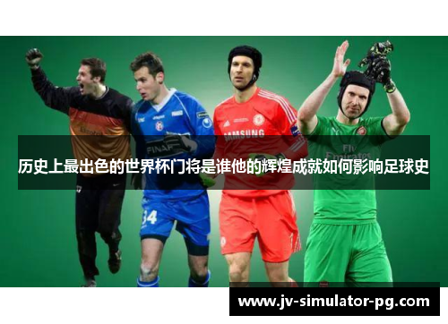 历史上最出色的世界杯门将是谁他的辉煌成就如何影响足球史