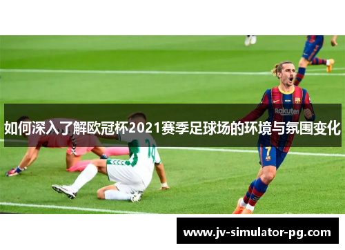 如何深入了解欧冠杯2021赛季足球场的环境与氛围变化