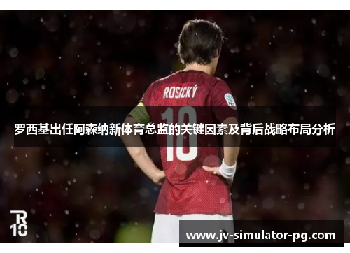 罗西基出任阿森纳新体育总监的关键因素及背后战略布局分析 罗西基出任阿森纳新体育总监的关键因素及背后战略布局分析