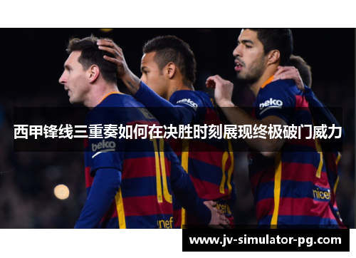 西甲锋线三重奏如何在决胜时刻展现终极破门威力