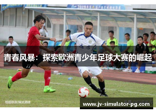 青春风暴:探索欧洲青少年足球大赛的崛起 青春风暴:探索欧洲青少年足球大赛的崛起