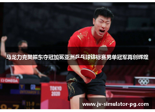 马龙力克樊振东夺冠加冕亚洲乒乓球锦标赛男单冠军再创辉煌 马龙力克樊振东夺冠加冕亚洲乒乓球锦标赛男单冠军再创辉煌