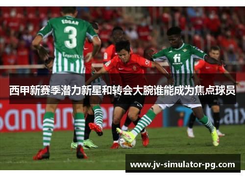西甲新赛季潜力新星和转会大腕谁能成为焦点球员