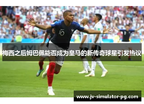 梅西之后姆巴佩能否成为皇马的新传奇球星引发热议