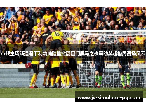 卢顿主场顽强逼平利物浦险些掀翻豪门黑马之夜震动英超格局赛场风云