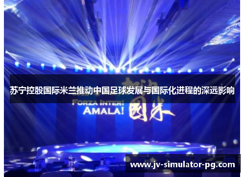 苏宁控股国际米兰推动中国足球发展与国际化进程的深远影响