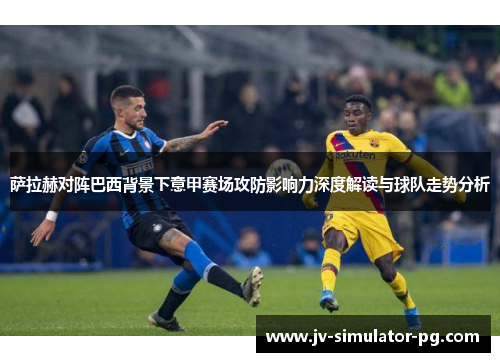萨拉赫对阵巴西背景下意甲赛场攻防影响力深度解读与球队走势分析